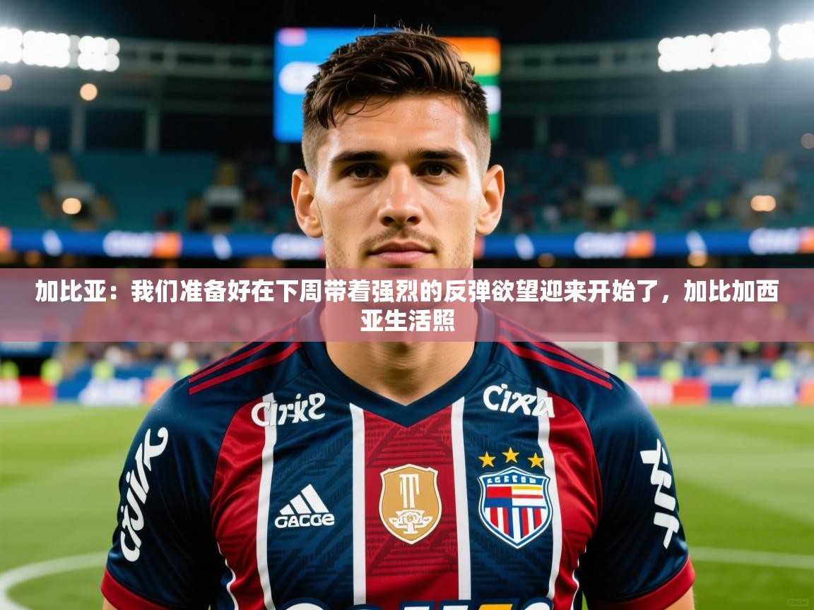 2025乐鱼体育官网登录入口加比亚：我们准备好在下周带着强烈的反弹欲望迎来开始了，加比加西亚生活照