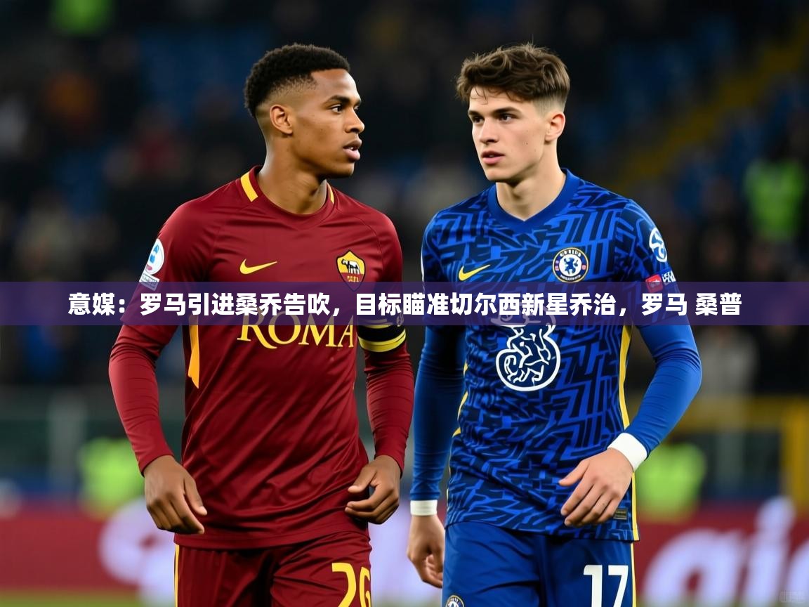 2025乐鱼体育官网登录入口意媒:罗马引进桑乔告吹,目标瞄准切尔西新星乔治,罗马 桑普 第1张