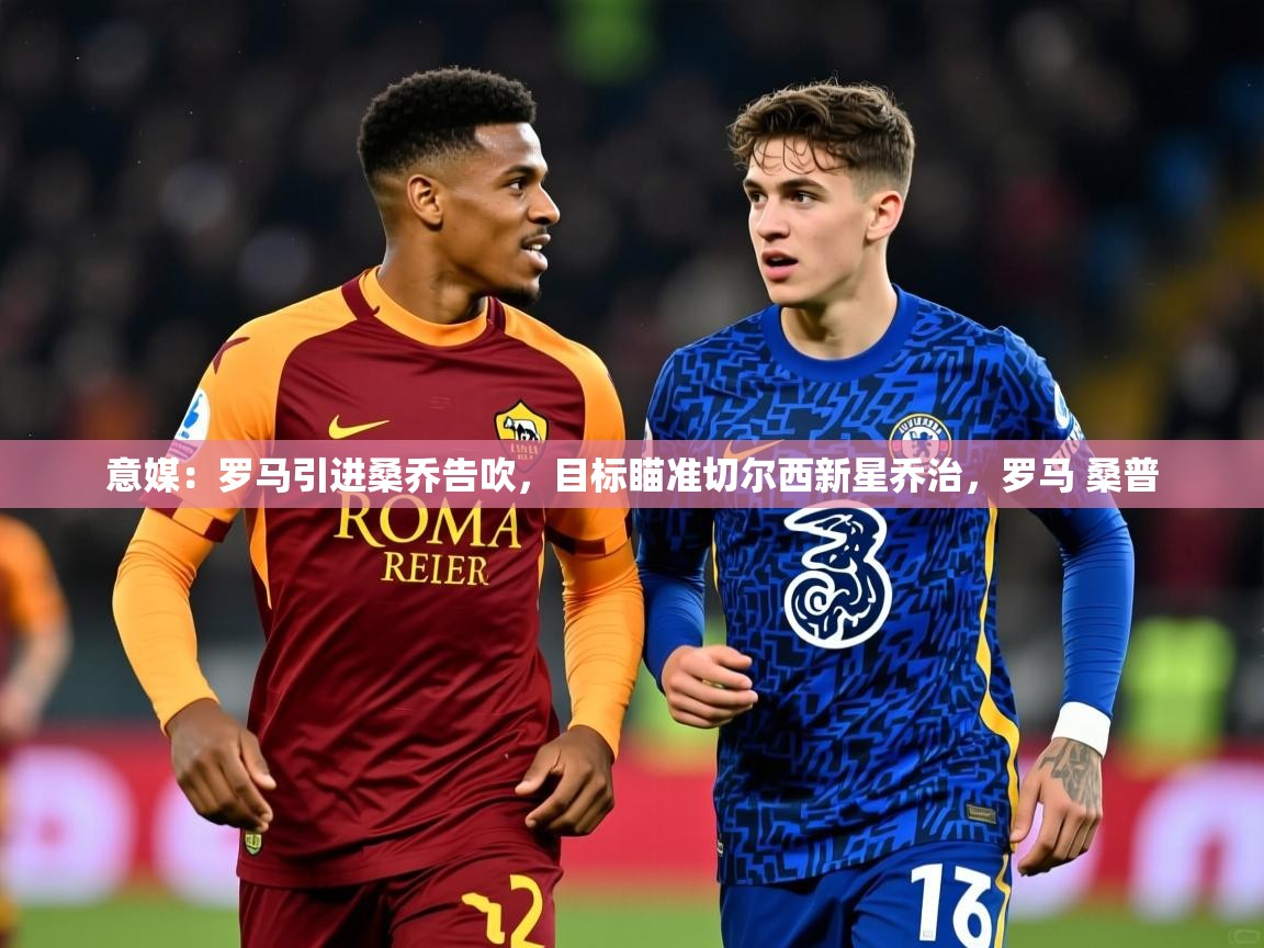 2025乐鱼体育官网登录入口意媒:罗马引进桑乔告吹,目标瞄准切尔西新星乔治,罗马 桑普 第2张