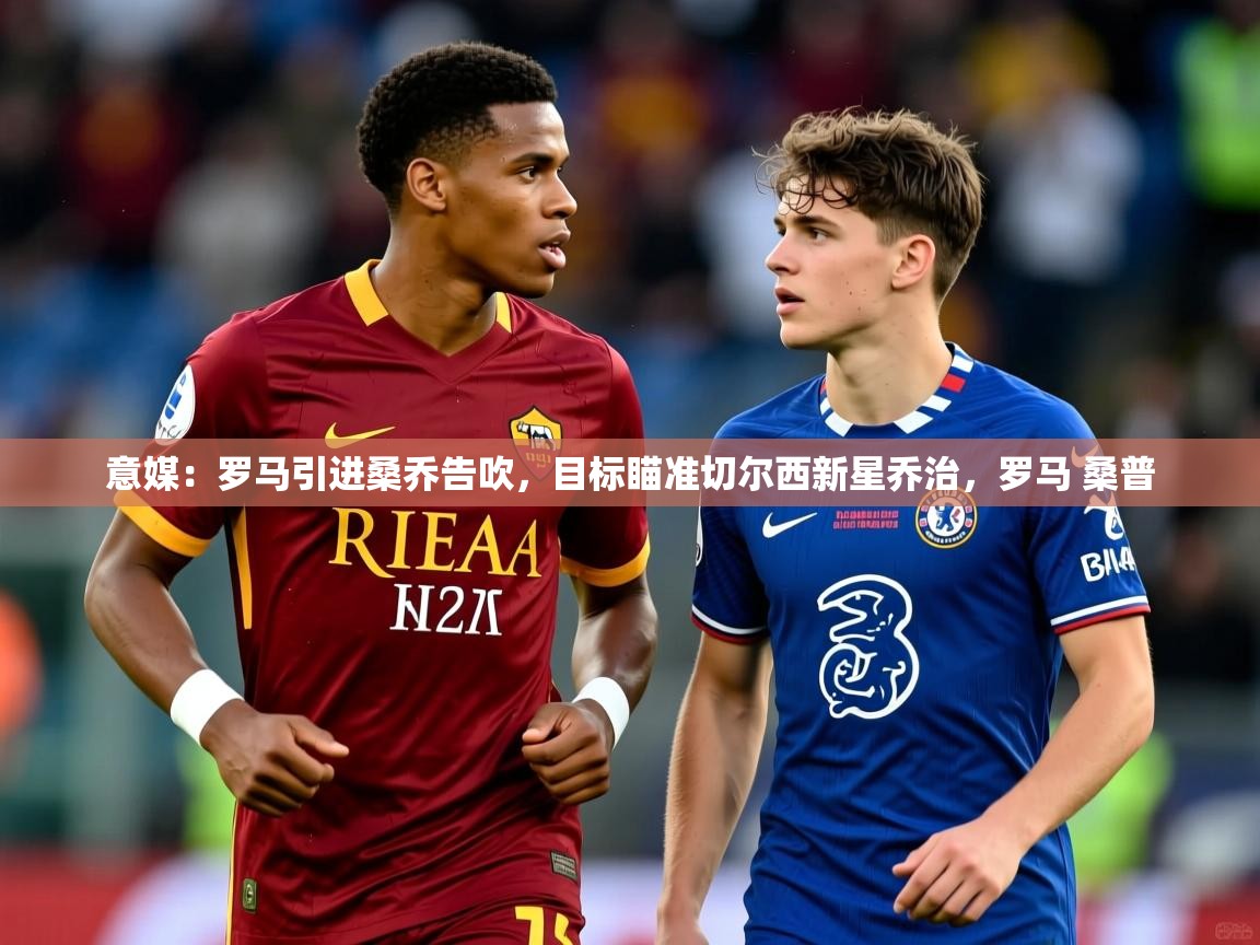 2025乐鱼体育官网登录入口意媒:罗马引进桑乔告吹,目标瞄准切尔西新星乔治,罗马 桑普 第4张