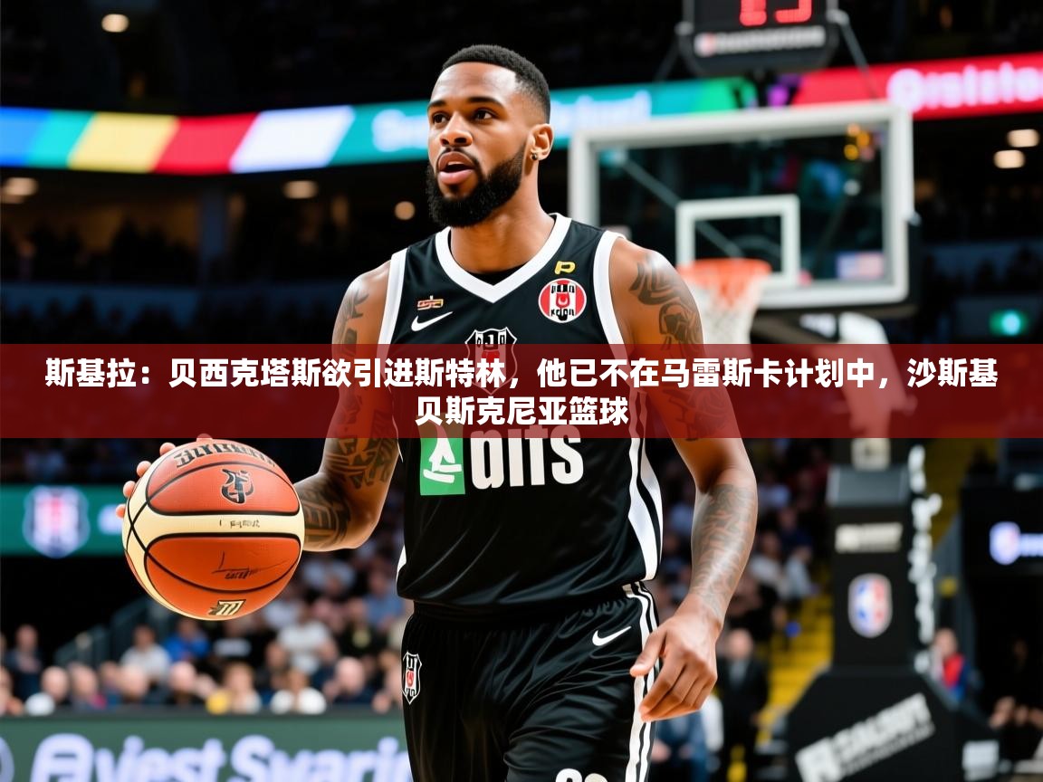 2025乐鱼体育app斯基拉:贝西克塔斯欲引进斯特林,他已不在马雷斯卡计划中,沙斯基贝斯克尼亚篮球 第2张