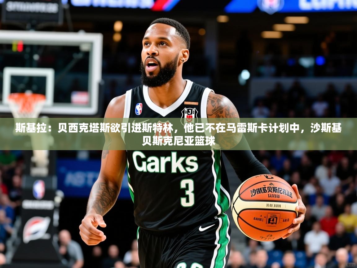 2025乐鱼体育app斯基拉:贝西克塔斯欲引进斯特林,他已不在马雷斯卡计划中,沙斯基贝斯克尼亚篮球 第3张