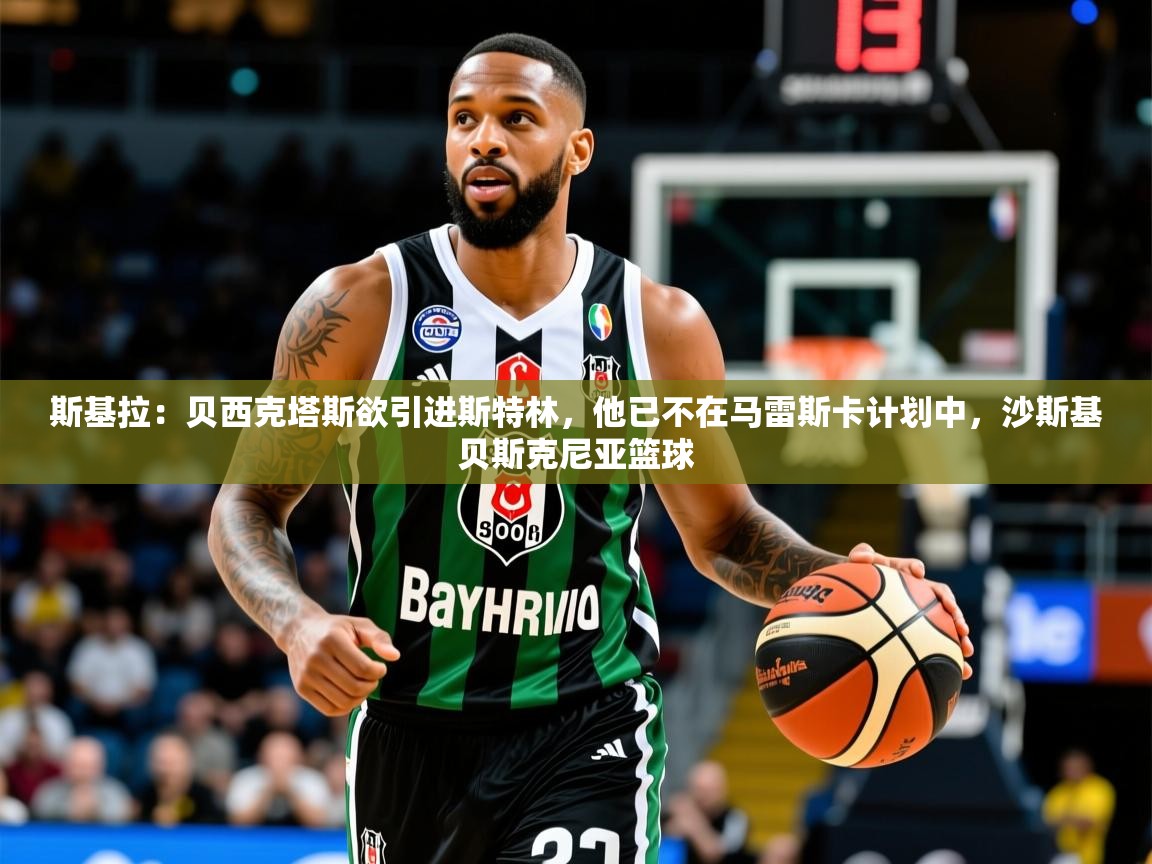 2025乐鱼体育app斯基拉:贝西克塔斯欲引进斯特林,他已不在马雷斯卡计划中,沙斯基贝斯克尼亚篮球 第4张