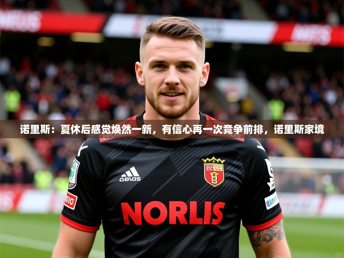 2025乐鱼体育入口登录官网app诺里斯：夏休后感觉焕然一新，有信心再一次竞争前排，诺里斯家境