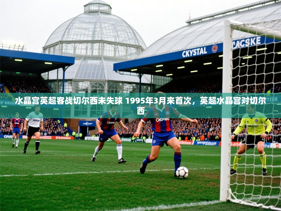 2025乐鱼体育app官网登录入口水晶宫英超客战切尔西未失球 1995年3月来首次，英超水晶宫对切尔西